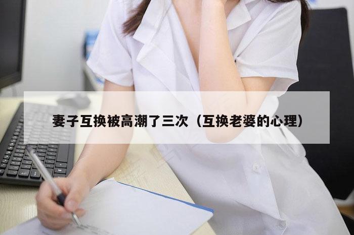 妻子互换被高潮了三次（互换老婆的心理）